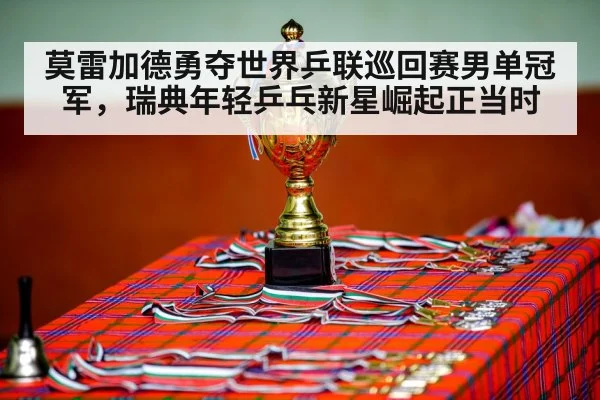 莫雷加德勇夺世界乒联巡回赛男单冠军,瑞典年轻乒乓新星崛起正当时