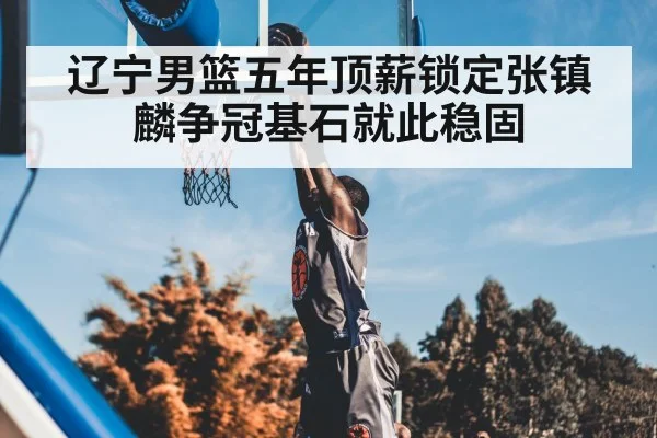 辽宁男篮五年顶薪锁定张镇麟争冠基石就此稳固